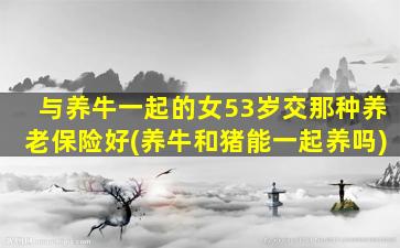 与养牛一起的女53岁交那种养老保险好(养牛和猪能一起养吗)