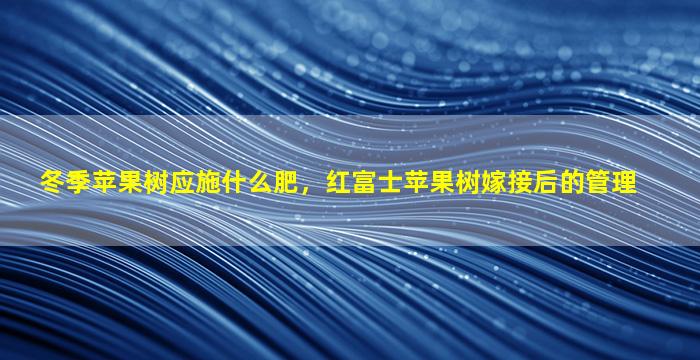 冬季苹果树应施什么肥，红富士苹果树嫁接后的管理