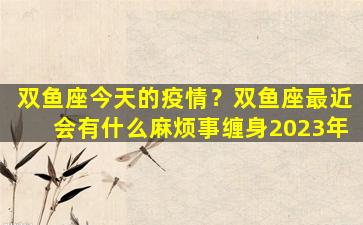 双鱼座今天的疫情？双鱼座最近会有什么麻烦事缠身2023年