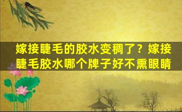 嫁接睫毛的胶水变稠了？嫁接睫毛胶水哪个牌子好不熏眼睛