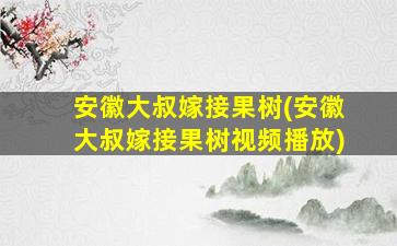 安徽大叔嫁接果树(安徽大叔嫁接果树视频播放)