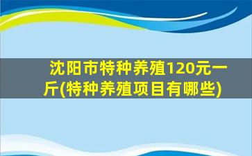 沈阳市特种养殖120元一斤(特种养殖项目有哪些)