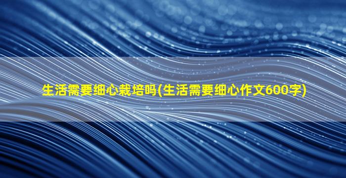 生活需要细心栽培吗(生活需要细心作文600字)