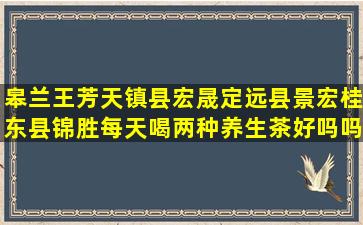 皋兰王芳天镇县宏晟定远县景宏桂东县锦胜每天喝两种养生茶好吗吗