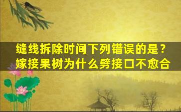 缝线拆除时间下列错误的是？嫁接果树为什么劈接口不愈合