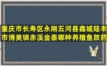 重庆市长寿区永刚五河县鑫城陆丰市博美镇赤溪金泰哪种养殖鱼放药多一点好